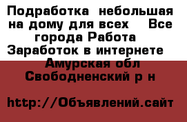 Подработка- небольшая на дому для всех. - Все города Работа » Заработок в интернете   . Амурская обл.,Свободненский р-н